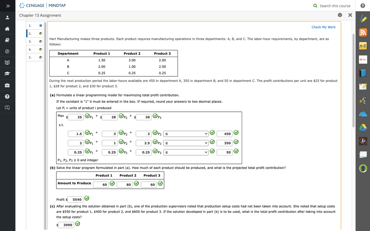 8
ⒸHE
?
CENGAGE MINDTAP
Chapter 13 Assignment
1.
2.
3.
4.
5.
●
●
●
•
●
Department
A
B
C
с
Hart Manufacturing makes three products. Each product requires manufacturing operations in three departments: A, B, and C. The labor-hour requirements, by department, are as
follows:
Max
s.t.
(a) Formulate a linear programming model for maximizing total profit contribution.
If the constant is "1" it must be entered in the box. If required, round your answers to two decimal places.
Let P₁ = units of product i produced
$
During the next production period the labor-hours available are 450 in department A, 350 in department B, and 50 in department C. The profit contributions per unit are $25 for product
1, $28 for product 2, and $30 for product 3.
25 P₁
1.5
Product 1
1.50
2.00
0.25
2
+
P1 $
✓P₁ +
ⒸP1 +
ⒸP₁ +
Amount to Produce
28
60
Product 2
3.00
1.00
0.25
3
✓P₂
P2 $
+
✔
P2
1 P₂
0.25 P₂
+
+
+
Product 3
2.00
2.50
0.25
80
30 P3
2
2.5
P3
0.25 P3 S
P3 S
0.25
P1, P2, P3 ≥ 0 and integer
(b) Solve the linear program formulated in part (a). How much of each product should be produced, and what is the projected total profit contribution?
Product 1
Product 2
Product 3
60
S
S
450
350
50
Q Search this course
X
✔
Check My Work
Profit $ 5540
(c) After evaluating the solution obtained in part (b), one of the production supervisors noted that production setup costs had not been taken into account. She noted that setup costs
are $550 for product 1, $400 for product 2, and $600 for product 3. If the solution developed in part (b) is to be used, what is the total profit contribution after taking into account
the setup costs?
$
3990 ✔
A-Z
Ce
w
Ð
