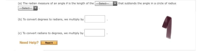 (a) The radian measure of an angle 0 is the length of the --Select-
|that subtends the angle in a circle of radius
--Select--
(b) To convert degrees to radians, we multiply by
(c) To convert radians to degrees, we multiply by
Need Help?
Read It
