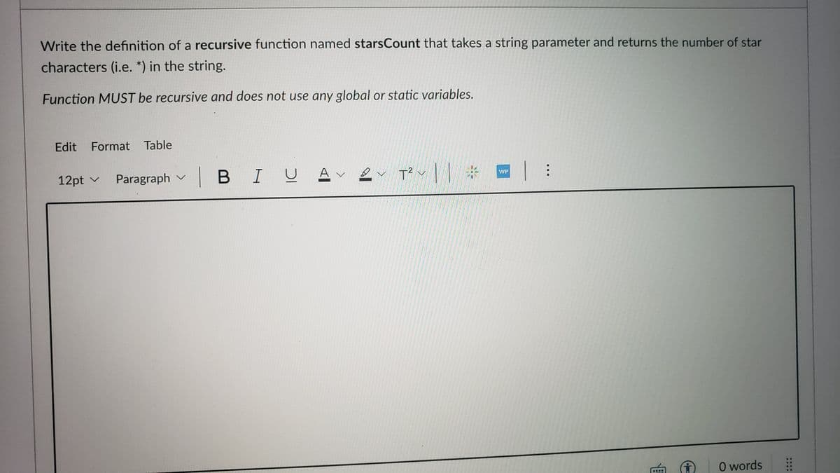 Write the definition of a recursive function named starsCount that takes a string parameter and returns the number of star
characters (i.e. *) in the string.
Function MUST be recursive and does not use any global or static variables.
Edit Format Table
12pt v Paragraph vBI U A
T? v|| # |:
WP
O words
....
....
