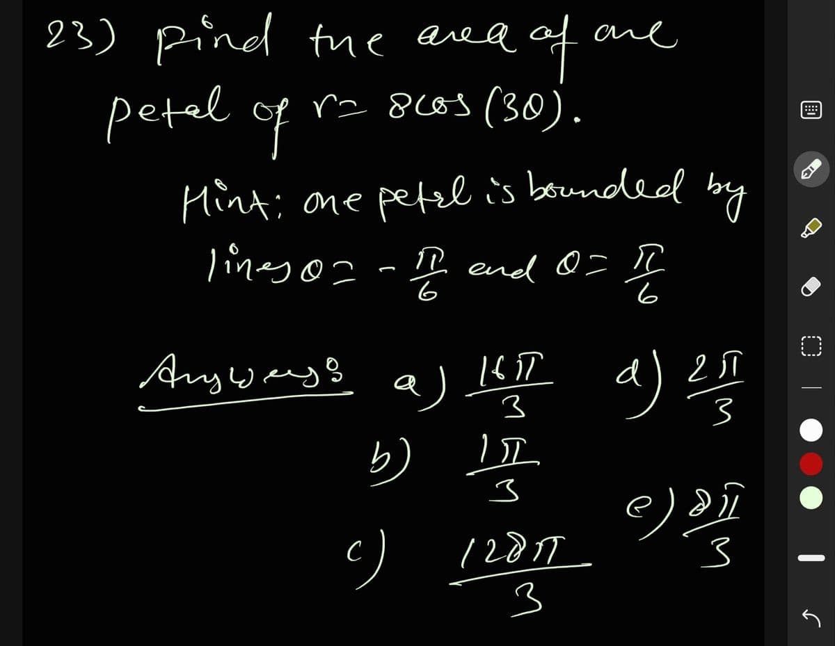 of
ra 8cos (30).
23) pind tue area ane
petel of
....
Hint; one petzl is bounded
lineso - I end 0= I
6
Anyways
a)
3
3
b)
12017
3
