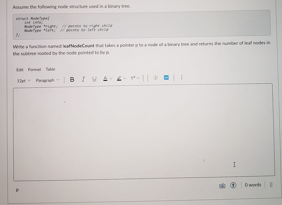 Assume the following node structure used in a binary tree.
struct NodeType{
int info;
Node Type *right; // points to right child
Node Type *left; // points to left child
};
Write a function named leafNodeCount that takes a pointer p to a node of a binary tree and returns the number of leaf nodes in
the subtree rooted by the node pointed to by p.
Edit Format Table
|BIU Av 2v T? v
|| *
WP
12pt v Paragraph v
O words
::::
D.
