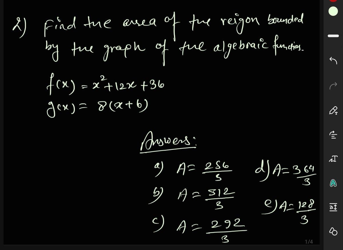 of te reigon bounded
by the graph of'fue algebraic funi.
Find tue asea
fex) - x²+12x +36o
gex) = 8(a+b)
Answers
9 A= 256
d)A=364
5) A= 312
at
ソA2292
3
3
1/4
