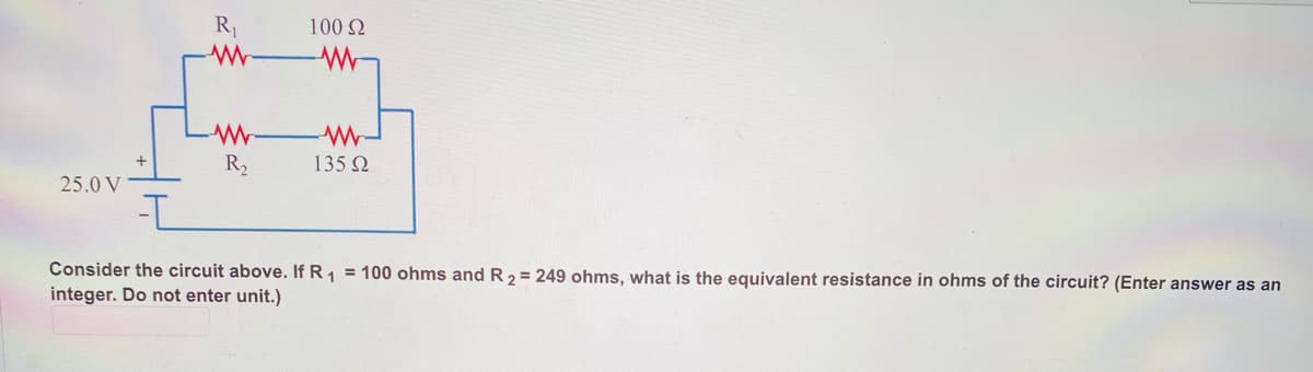 R1
100 Q
R2
135 Q
25.0 V
Consider the circuit above. If R1 = 100 ohms and R 2 = 249 ohms, what is the equivalent resistance in ohms of the circuit? (Enter answer as an
integer. Do not enter unit.)
