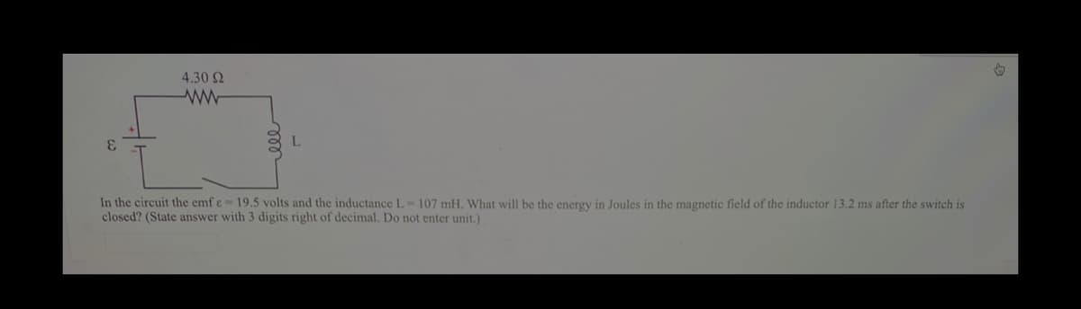 4.30 2
3.
In the circuit the emf e= 19.5 volts and the inductance L=107 mH. What will be the energy in Joules in the magnetic field of the inductor 13.2 ms after the switch is
closed? (State answer with 3 digits right of decimal. Do not enter unit.)
