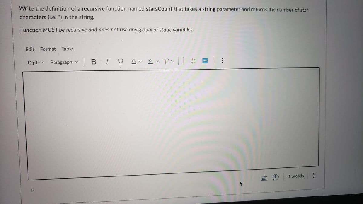 Write the definition of a recursive function named starsCount that takes a string parameter and returns the number of star
characters (i.e. *) in the string.
Function MUST be recursive and does not use any global or static variables.
Edit
Format Table
|BIU
A v
WP
12pt v
Paragraph v
O words
::::
