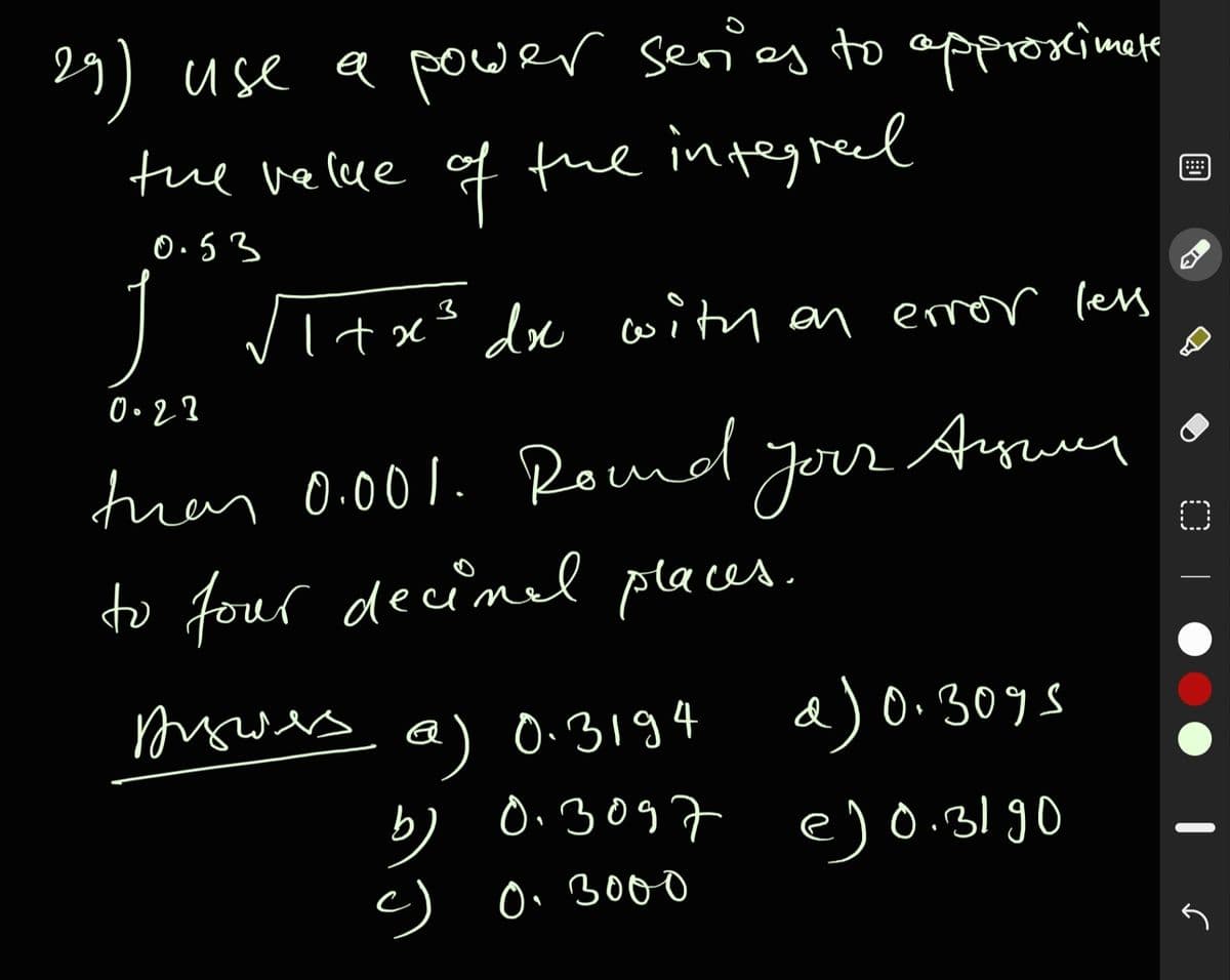 29) use a power series to approximee
tue velue of the integreed
...
0.53
/ltx' de with an emror less
tran 0.001. Round your
Auuy
to four decimel places.
mowes a) 0:3194
a)
0.309s
0:3097 e)0.3190
b)
c) Oi 300o
