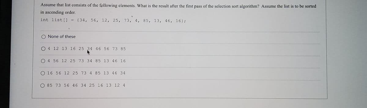 Assume that list consists of the following elements. What is the result after the first pass of the selection sort algorithm? Assume the list is to be sorted
in ascending order.
int list [] = {34, 56, 12, 25, 73, 4, 85, 13, 46, 16};
O None of these
O 4 12 13 16 25 34 46 56 73 85
O 4 56 12 25 73 34 85 13 46 16
O 16 56 12 25 73 4 85 13 46 34
O 85 73 56 46 34 25 16 13 12 4
