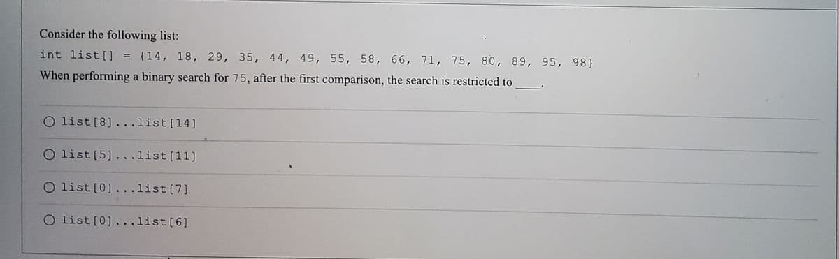 Consider the following list:
int list[] = (14, 18, 29, 35, 44, 49, 55, 58, 66, 71, 75, 80, 89, 95, 98)
%3D
When performing a binary search for 75, after the first comparison, the search is restricted to
O list[8].. .list[14]
O list [5]...list[11]
O list[0].. .list[7]
O list [0]. . .list[6]
