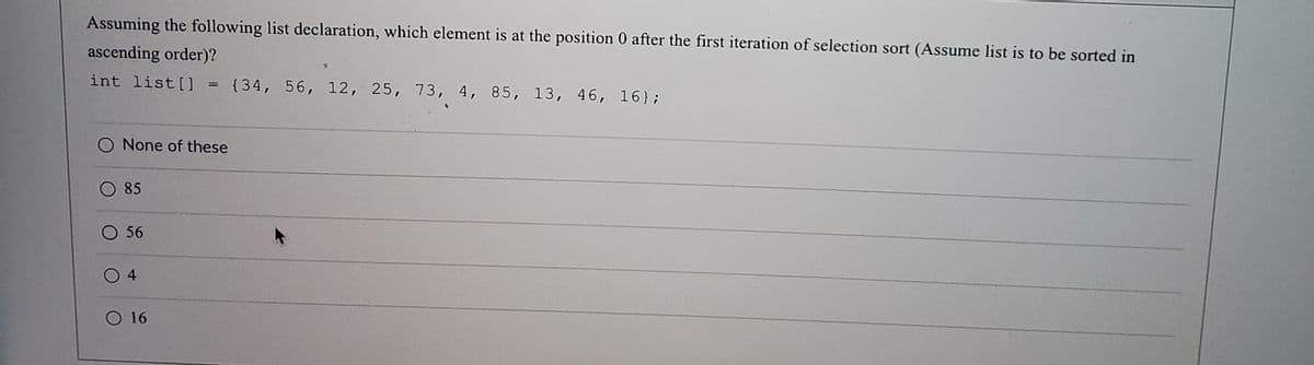 Assuming the following list declaration, which element is at the position 0 after the first iteration of selection sort (Assume list is to be sorted in
ascending order)?
int list [] = {34, 56, 12, 25, 73, 4, 85, 13, 46, 16};
O None of these
O 85
O 56
O 16
