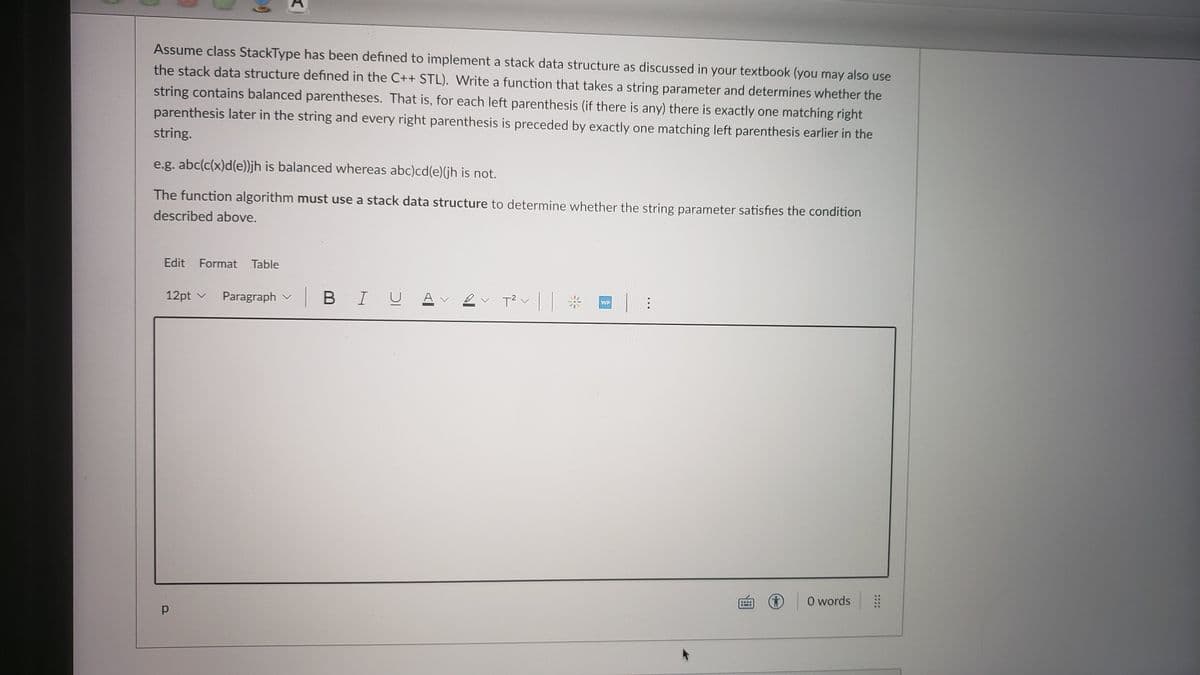 Assume class StackType has been defined to implement a stack data structure as discussed in your textbook (you may also use
the stack data structure defined in the C++ STL). Write a function that takes a string parameter and determines whether the
string contains balanced parentheses. That is, for each left parenthesis (if there is any) there is exactly one matching right
parenthesis later in the string and every right parenthesis is preceded by exactly one matching left parenthesis earlier in the
string.
e.g. abc(c(x)d(e))jh is balanced whereas abc)cd(e)(jh is not.
The function algorithm must use a stack data structure to determine whether the string parameter satisfies the condition
described above.
Edit Format Table
12pt v
Paragraph v
|BIU
A v ev T?
WP
O words
....
