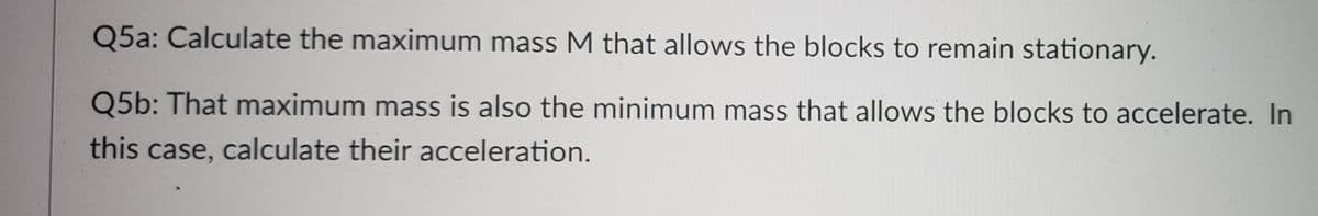 Q5a: Calculate the maximum mass M that allows the blocks to remain stationary.
Q5b: That maximum mass is also the minimum mass that allows the blocks to accelerate. In
this case, calculate their acceleration.
