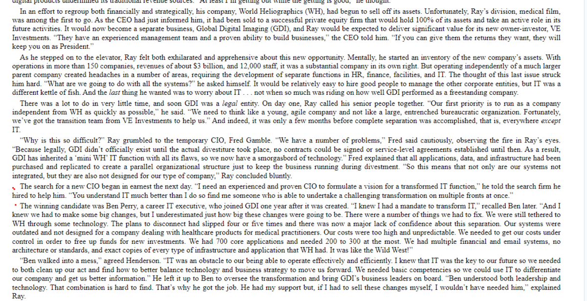 in getting out while the getting good,
hought.
digital proc
In an effort to regroup both financially and strategically, his company, World Heliographics (WH), had begun to sell off its assets. Unfortunately, Ray's division, medical film,
was among the first to go. As the CEO had just informed him, it had been sold to a successful private equity firm that would hold 100% of its assets and take an active role in its
future activities. It would now become a separate business, Global Digital Imaging (GDI), and Ray would be expected to deliver significant value for its new owner-investor, VE
Investments. "They have an experienced management team and a proven ability to build businesses," the CEO told him. "If you can give them the returns they want, they will
keep you on as President."
As he stepped on to the elevator, Ray felt both exhilarated and apprehensive about this new opportunity. Mentally, he started an inventory of the new company's assets. With
operations in more than 150 companies, revenues of about billion, and 12,000 staff, it was a substantial company in its own right. But operating independently of a much larger
parent company created headaches in a number of areas, requiring the development of separate functions in HR, finance, facilities, and IT. The thought of this last issue struck
him hard. "What are we going to do with all the systems?" he asked himself. It would be relatively easy to hire good people to manage the other corporate entities, but IT was a
different kettle of fish. And the last thing he wanted was to worry about IT... not when so much was riding on how well GDI performed as a freestanding company.
There was a lot to do in very little time, and soon GDI was a legal entity. On day one, Ray called his senior people together. "Our first priority is to run as a company
independent from WH as quickly as possible," he said. "We need to think like a young, agile company and not like a large, entrenched bureaucratic organization. Fortunately,
we've got the transition team from VE Investments to help us." And indeed, it was only a few months before complete separation was accomplished, that is, everywhere except
IT.
"Why is this so difficult?" Ray grumbled to the temporary CIO, Fred Gamble. "We have a number of problems," Fred said cautiously, observing the fire in Ray's eyes.
"Because legally, GDI didn't officially exist until the actual divestiture took place, no contracts could be signed or service-level agreements established until then. As a result,
GDI has inherited a 'mini WH' IT function with all its flaws, so we now have a smorgasbord of technology." Fred explained that all applications, data, and infrastructure had been
purchased and replicated to create a parallel organizational structure just to keep the business running during divestment. "So this means that not only are our systems not
integrated, but they are also not designed for our type of company," Ray concluded bluntly.
The search for a new CIO began in earnest the next day. "I need an experienced and proven CIO to formulate a vision for a transformed IT function," he told the search firm he
hired to help him. "You understand IT much better than I do so find me someone who is able to undertake a challenging transformation on multiple fronts at once."
• The winning candidate was Ben Perry, a career IT executive, who joined GDI one year after it was created. "I knew I had a mandate to transform IT," recalled Ben later. "And I
knew we had to make some big changes, but I underestimated just how big these changes were going to be. There were a number of things we had to fix. We were still tethered to
WH through some technology. The plans to disconnect had slipped four or five times and there was now a major lack of confidence about this separation. Our systems were
outdated and not designed for a company dealing with healthcare products for medical practitioners. Our costs were too high and unpredictable. We needed to get our costs under
control in order to free up funds for new investments. We had 700 core applications and needed 200 to 300 at the most. We had multiple financial and email systems, no
architecture or standards, and exact copies of every type of infrastructure and application that WH had. It was like the Wild West!"
"Ben walked into a mess," agreed Henderson. "IT was an obstacle to our being able to operate effectively and efficiently. I knew that IT was the key to our future so we needed
to both clean up our act and find how to better balance technology and business strategy to move us forward. We needed basic competencies so we could use IT to differentiate
our company and get us better information." He left it up to Ben to oversee the transformation and bring GDI's business leaders on board. "Ben understood both leadership and
technology. That combination is hard to find. That's why he got the job. He had my support but, if I had to sell these changes myself, I wouldn't have needed him," explained
Ray.