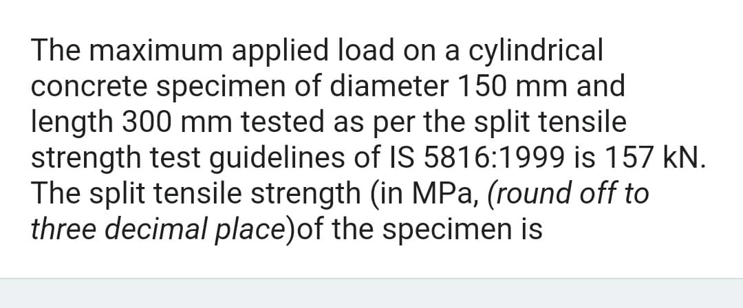 The maximum applied load on a cylindrical
concrete specimen of diameter 150 mm and
length 300 mm tested as per the split tensile
strength test guidelines of IS 5816:1999 is 157 kN.
The split tensile strength (in MPa, (round off to
three decimal place) of the specimen is