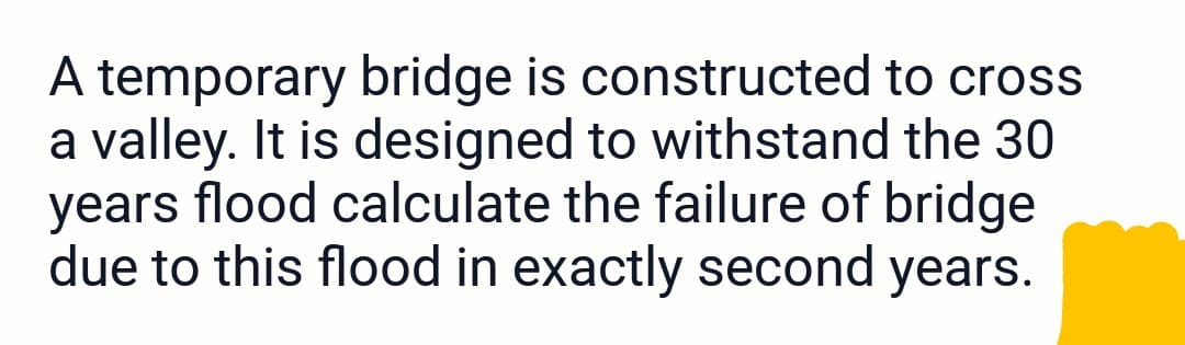 A temporary bridge is constructed to cross
a valley. It is designed to withstand the 30
years flood calculate the failure of bridge
due to this flood in exactly second years.