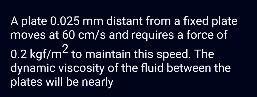 A plate 0.025 mm distant from a fixed plate
moves at 60 cm/s and requires a force of
0.2 kgf/m² to maintain this speed. The
dynamic viscosity of the fluid between the
plates will be nearly