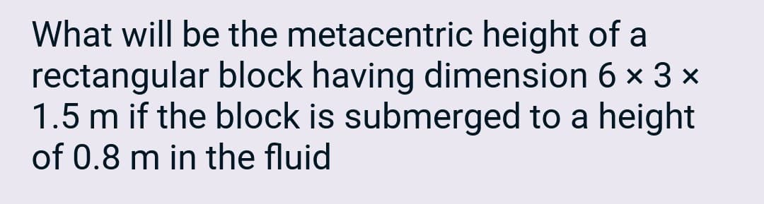 What will be the metacentric height of a
rectangular block having dimension 6 × 3 ×
1.5 m if the block is submerged to a height
of 0.8 m in the fluid