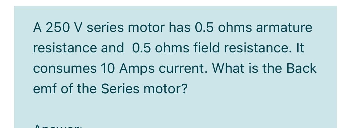 A 250 V series motor has 0.5 ohms armature
resistance and 0.5 ohms field resistance. It
consumes 10 Amps current. What is the Back
emf of the Series motor?
