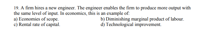 19. A firm hires a new engineer. The engineer enables the firm to produce more output with
the same level of input. In economics, this is an example of:
a) Economies of scope.
c) Rental rate of capital.
b) Diminishing marginal product of labour.
d) Technological improvement.
