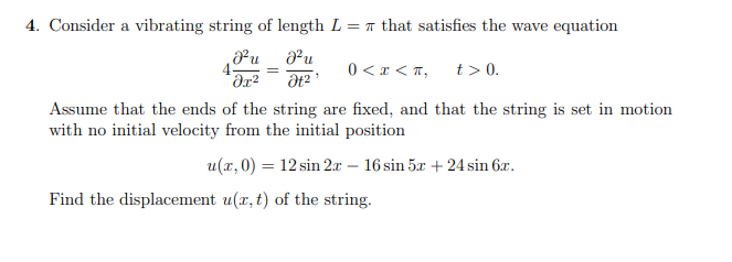 4. Consider a vibrating string of length L = n that satisfies the wave equation
4-
0 <x < T,
t > 0.
Assume that the ends of the string are fixed, and that the string is set in motion
with no initial velocity from the initial position
u(x,0) = 12 sin 2x – 16 sin 5x + 24 sin 6x.
Find the displacement u(r, t) of the string.
