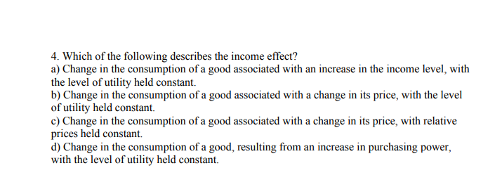 4. Which of the following describes the income effect?
a) Change in the consumption of a good associated with an increase in the income level, with
the level of utility held constant.
b) Change in the consumption of a good associated with a change in its price, with the level
of utility held constant.
c) Change in the consumption of a good associated with a change in its price, with relative
prices held constant.
d) Change in the consumption of a good, resulting from an increase in purchasing power,
with the level of utility held constant.
