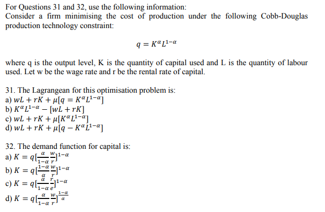 For Questions 31 and 32, use the following information:
Consider a firm minimising the cost of production under the following Cobb-Douglas
production technology constraint:
q = KªL!-a
where q is the output level, K is the quantity of capital used and L is the quantity of labour
used. Let w be the wage rate and r be the rental rate of capital.
31. The Lagrangean for this optimisation problem is:
a) wL + rK + µ[q = K«L²-«]
b) KªL²-a – [wL +rK]
c) wL + rK + µ[KªL!-«]
d) wL + rK + µ[q – KªL!-«]
32. The demand function for capital is:
a w11-a
a) K = ql,-a
b) K = q[
c) K = q
d) K = ql
1-a r
1-a w1-a
a r
a r.
1-a
1-a e
1-a
1-a
