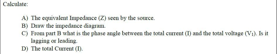 Calculate:
A) The equivalent Impedance (Z) seen by the source.
B) Draw the impedance diagram.
C) From part B what is the phase angle between the total current (I) and the total voltage (V1). Is it
lagging or leading.
D) The total Current (I).
