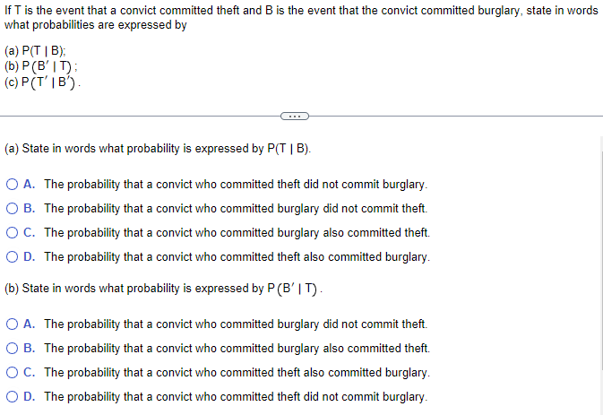 If T is the event that a convict committed theft and B is the event that the convict committed burglary, state in words
what probabilities are expressed by
(a) P(TIB);
(b) P (B' IT);
(c) P(T'IB').
(a) State in words what probability is expressed by P(TIB).
O A. The probability that a convict who committed theft did not commit burglary.
O B. The probability that a convict who committed burglary did not commit theft.
O C. The probability that a convict who committed burglary also committed theft.
O D. The probability that a convict who committed theft also committed burglary.
(b) State in words what probability is expressed by P (B' IT).
O A. The probability that a convict who committed burglary did not commit theft.
O B. The probability that a convict who committed burglary also committed theft.
OC. The probability that a convict who committed theft also committed burglary.
O D. The probability that a convict who committed theft did not commit burglary.