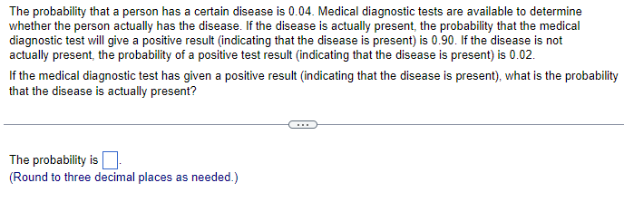 The probability that a person has a certain disease is 0.04. Medical diagnostic tests are available to determine
whether the person actually has the disease. If the disease is actually present, the probability that the medical
diagnostic test will give a positive result (indicating that the disease is present) is 0.90. If the disease is not
actually present, the probability of a positive test result (indicating that the disease is present) is 0.02.
If the medical diagnostic test has given a positive result (indicating that the disease is present), what is the probability
that the disease is actually present?
The probability is
(Round to three decimal places as needed.)