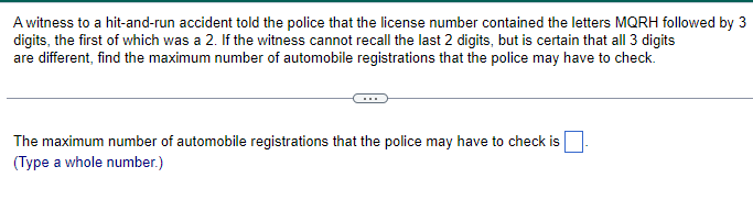 A witness to a hit-and-run accident told the police that the license number contained the letters MORH followed by 3
digits, the first of which was a 2. If the witness cannot recall the last 2 digits, but is certain that all 3 digits
are different, find the maximum number of automobile registrations that the police may have to check.
The maximum number of automobile registrations that the police may have to check is
(Type a whole number.)