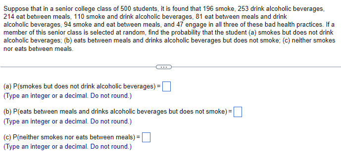 Suppose that in a senior college class of 500 students, it is found that 196 smoke, 253 drink alcoholic beverages,
214 eat between meals, 110 smoke and drink alcoholic beverages, 81 eat between meals and drink
alcoholic beverages, 94 smoke and eat between meals, and 47 engage in all three of these bad health practices. If a
member of this senior class is selected at random, find the probability that the student (a) smokes but does not drink
alcoholic beverages; (b) eats between meals and drinks alcoholic beverages but does not smoke; (c) neither smokes
nor eats between meals.
(a) P(smokes but does not drink alcoholic beverages) =
(Type an integer or a decimal. Do not round.)
(b) P(eats between meals and drinks alcoholic beverages but does not smoke):
(Type an integer or a decimal. Do not round.)
(c) P(neither smokes nor eats between meals) =
(Type an integer or a decimal. Do not round.)
=