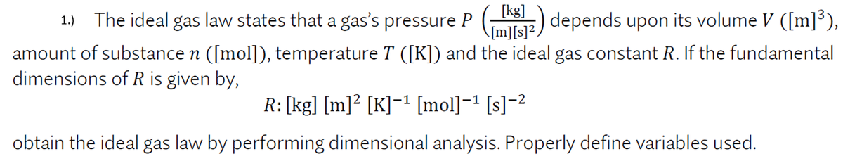 [kg]
The ideal gas law states that a gas's pressure P
(SE) depends upon its volume V ([m]³),
1.)
\[m][s]?
amount of substance n ([mol]), temperature T ([K]) and the ideal gas constant R. If the fundamental
dimensions of R is given by,
R: [kg] [m]² [K]=1 [mol]¬1 [s]-2
obtain the ideal gas law by performing dimensional analysis. Properly define variables used.
