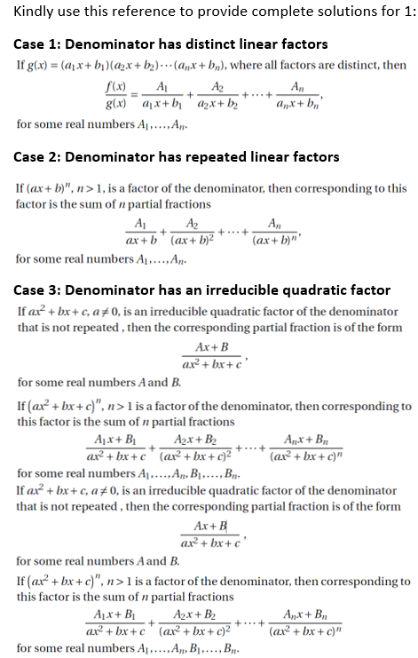 Kindly use this reference to provide complete solutions for 1:
Case 1: Denominator has distinct linear factors
If g(x) = (a)x+ bị)(a2x+ b2).…· (a,x+ b,), where all factors are distinct, then
f(x)
g(x) a1x+ bj ' azx+b2
A
A2
A,
anx+ b,'
for some real numbers Aj,...,A,.
Case 2: Denominator has repeated linear factors
If (ax+ b)", n> 1, is a factor of the denominator, then corresponding to this
factor is the sum of n partial fractions
A
A2
ax+ b' (ax+ b)²
A,
(ax+ b)"'
for some real numbers Aj,..,An.
Case 3: Denominator has an irreducible quadratic factor
If ax + bx+ c, a+0, is an irreducible quadratic factor of the denominator
that is not repeated , then the corresponding partial fraction is of the form
Ax+ B
ax² + bx+ c'
for some real numbers Aand B.
If (ax? + bx + c)", n>1 is a factor of the denominator, then corresponding to
this factor is the sum of n partial fractions
A1x+ B1
ax² + bx + c ° (ax² + bx+ c)²
Azx+ B2
Anx+ Bn
(ax² + bx+ c)"
for some real numbers Aj..An, B1..,Bp.
If ax + bx+ c, a#0, is an irreducible quadratic factor of the denominator
that is not repeated, then the corresponding partial fraction is of the form
Ax+ B
ax² + bx+ c'
for some real numbers A and B.
If (ax? + bx + c)", n >1 is a factor of the denominator, then corresponding to
this factor is the sum of n partial fractions
A1x+ BỊ
ax² + bx+ c' (ax + bx+ c)²
for some real numbers Aj,..,A, B1,..,Bp-
A2x + B2
Anx + Bn
+...+
(ax² + bx + c)"
