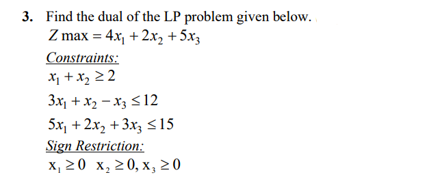 3. Find the dual of the LP problem given below.
Z max = 4x + 2x2 +5x3
Constraints:
X + x, 2 2
Зx, + х2 — х; <12
5x, + 2х, + 3х; <15
Sign Restriction:
х, 20 х, 20, х, 20
