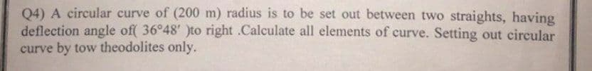 Q4) A circular curve of (200 m) radius is to be set out between two straights, having
deflection angle of( 36°48' )to right .Calculate all elements of curve. Setting out circular
curve by tow theodolites only.