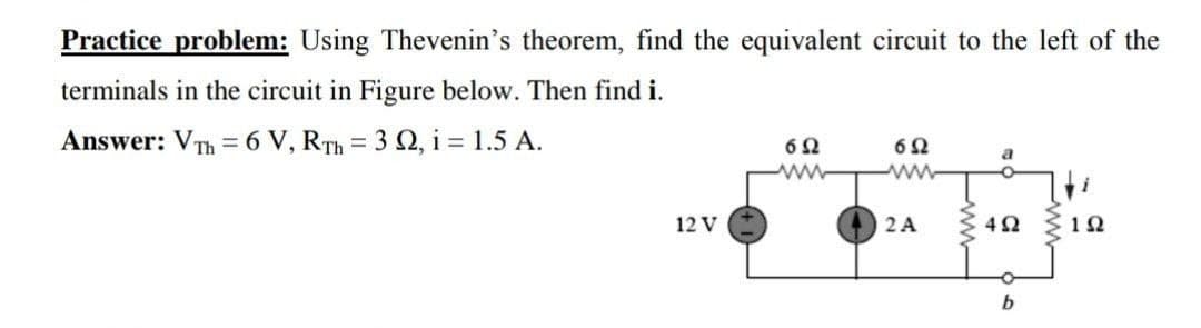 Practice problem: Using Thevenin's theorem, find the equivalent circuit to the left of the
terminals in the circuit in Figure below. Then find i.
Answer: VTh = 6 V, RTh = 3 2, i = 1.5 A.
ww
12 V
2 A
