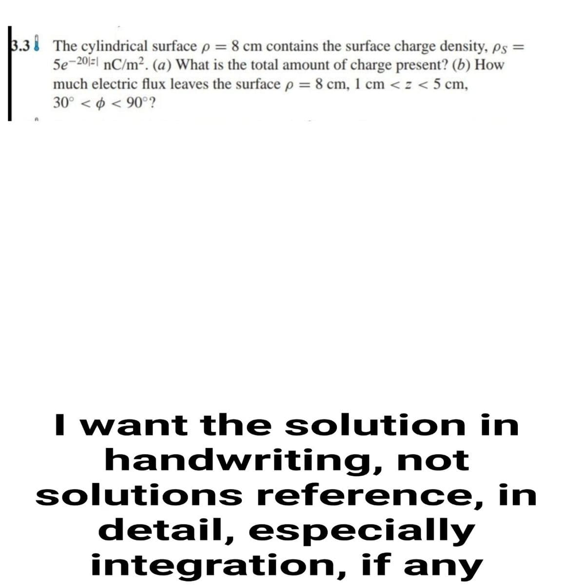 3.3 i The cylindrical surface p = 8 cm contains the surface charge density, ps =
5e-20|-| nC/m². (a) What is the total amount of charge present? (b) How
much electric flux leaves the surface p = 8 cm, 1 cm <z < 5 cm,
30° < ø < 90°?
I want the solution in
handwriting, not
solutions reference, in
detail, especially
integration, if any

