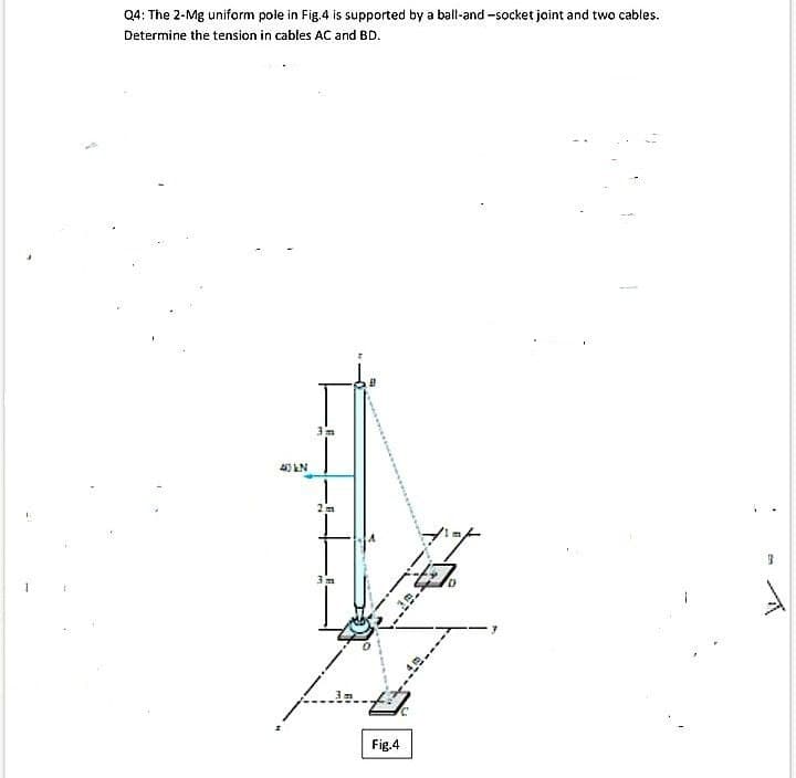 Q4: The 2-Mg uniform pole in Fig.4 is supported by a ball-and -socket joint and two cables.
Determine the tension in cables AC and BD.
40 LN
Fig.4
