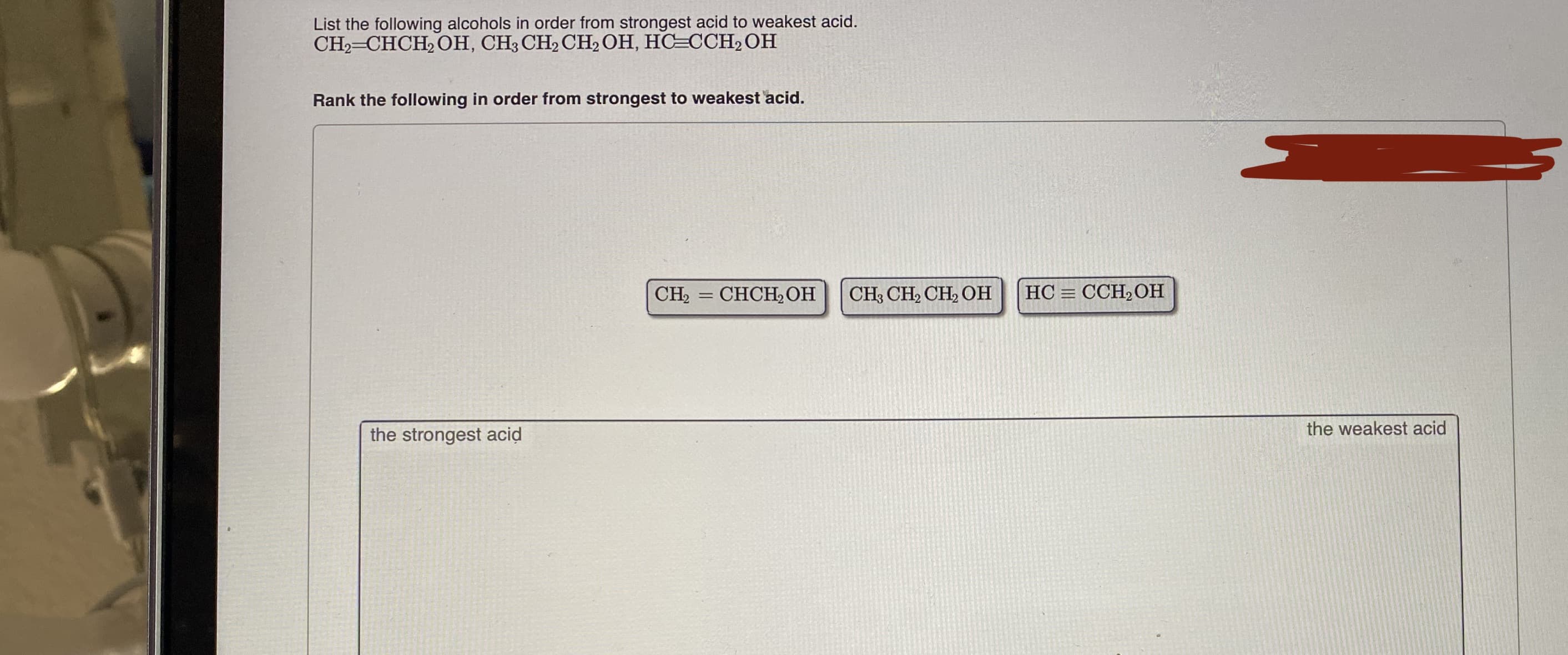 List the following alcohols in order from strongest acid to weakest acid.
CH2=CHCH, OH, CH3 CH2 CH, OH, HC=CCH2OH
Rank the following in order from strongest to weakest acid.
