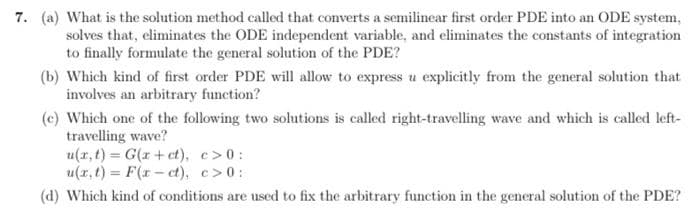 7. (a) What is the solution method called that converts a semilinear first order PDE into an ODE system,
solves that, eliminates the ODE independent variable, and eliminates the constants of integration
to finally formulate the general solution of the PDE?
(b) Which kind of first order PDE will allow to express u explicitly from the general solution that
involves an arbitrary function?
(c) Which one of the following two solutions is called right-travelling wave and which is called left-
travelling wave?
u(r, t) = G(r + ct), c>0:
u(r, t) = F(r- ct), c>0:
(d) Which kind of conditions are used to fix the arbitrary function in the general solution of the PDE?
