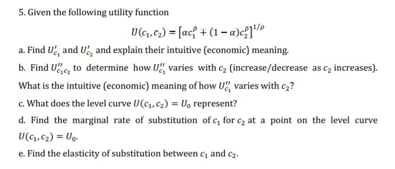 5. Given the following utility function
U(c1,c2) = [ac{ + (1– a)c?]
a. Find U', and U', and explain their intuitive (economic) meaning.
b. Find Uc, to determine how U", varies with c2 (increase/decrease as c2 increases).
What is the intuitive (economic) meaning of how U", varies with c2?
c. What does the level curve U(c,,c2) = U, represent?
d. Find the marginal rate of substitution of c, for c2 at a point on the level curve
U(c1, C2) = Uo.
e. Find the elasticity of substitution between c, and c2.
