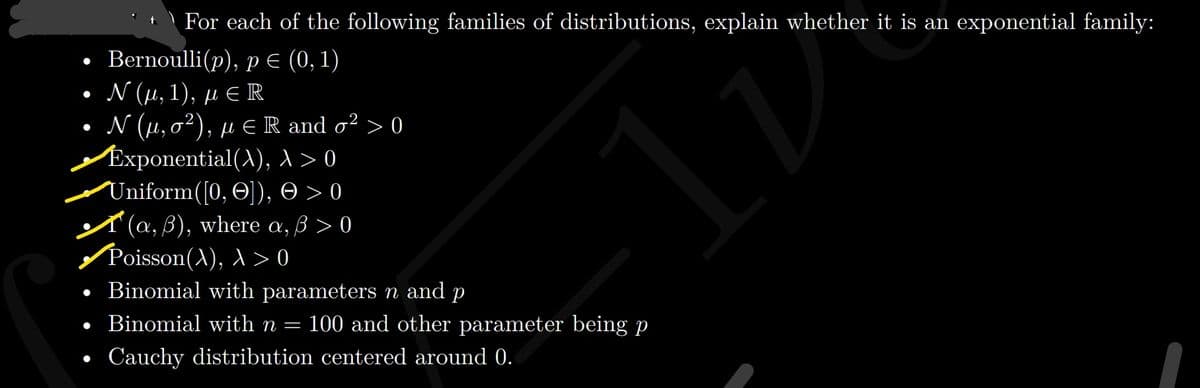 | For each of the following families of distributions, explain whether it is an exponential family:
. Bernoulli(p), рЕ (0, 1)
. (μ, 1), μE R
. N (μ, σ?), με Rand σ2>0
Exponential(A), >0
Uniform([0, O]), O > 0
A (a, B), where a, 3 > 0
/Poisson(A), >0
• Binomial with parameters n and p
• Binomial with n =
100 and other parameter being p
Cauchy distribution centered around 0.
