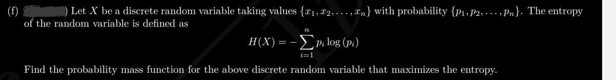 (f)
) Let X be a discrete random variable taking values {x1, 82,... , Xn} with probability {p1, P2, - .. , Pn}. The entropy
• • •
of the random variable is defined as
п
H(X)= - EP; log (p;)
Pi log (p;)
i=1
Find the probability mass function for the above discrete random variable that maximizes the entropy.
