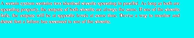 A certain system contains two identical circuits operating in parallel. As long as both are
operating properly, the outputs of both cireuits are always the same. Ifone of the circuits
fails, the outputs will be at opposite levels at some time. Devise a way to monitor and
detect that a failure has occurred in one of the circuits.
