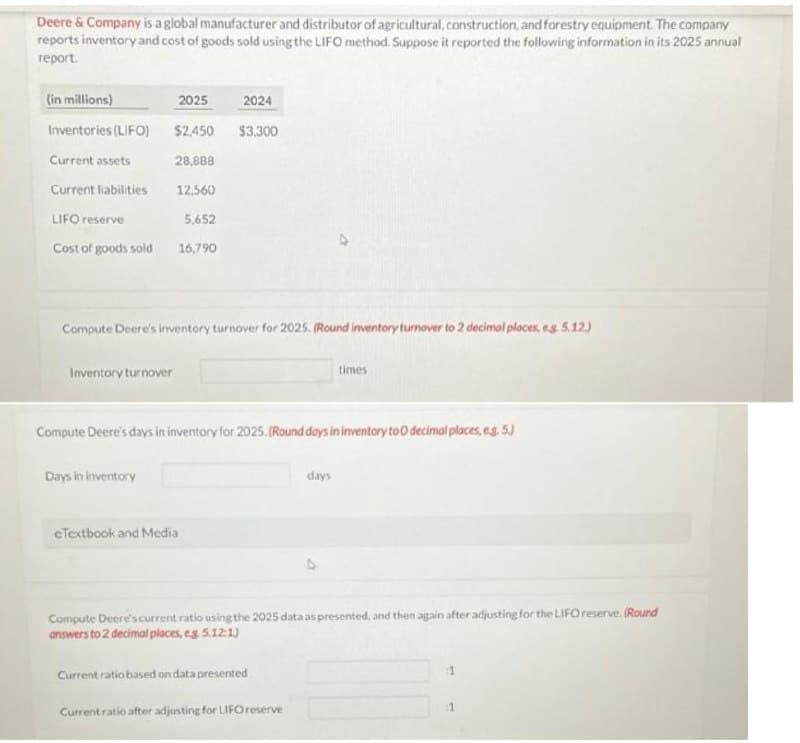 Deere & Company is a global manufacturer and distributor of agricultural, construction, and forestry equipment. The company
reports inventory and cost of goods sold using the LIFO method. Suppose it reported the following information in its 2025 annual
report.
(in millions)
Inventories (LIFO)
Current assets
Current liabilities
LIFO reserve
Cost of goods sold
Inventory turnover
2025
$2,450 $3,300
28,888
12,560
5,652
16,790
Compute Deere's inventory turnover for 2025. (Round inventory turnover to 2 decimal places, e.g. 5.12.)
Days in inventory
2024
eTextbook and Media
Compute Deere's days in inventory for 2025. (Round days in inventory to 0 decimal places, e.g. 5.)
times
days
Compute Deere's current ratio using the 2025 data as presented, and then again after adjusting for the LIFO reserve. (Round
answers to 2 decimal places, eg. 5.12:1)
Current ratio based on data presented
Current ratio after adjusting for LIFO reserve