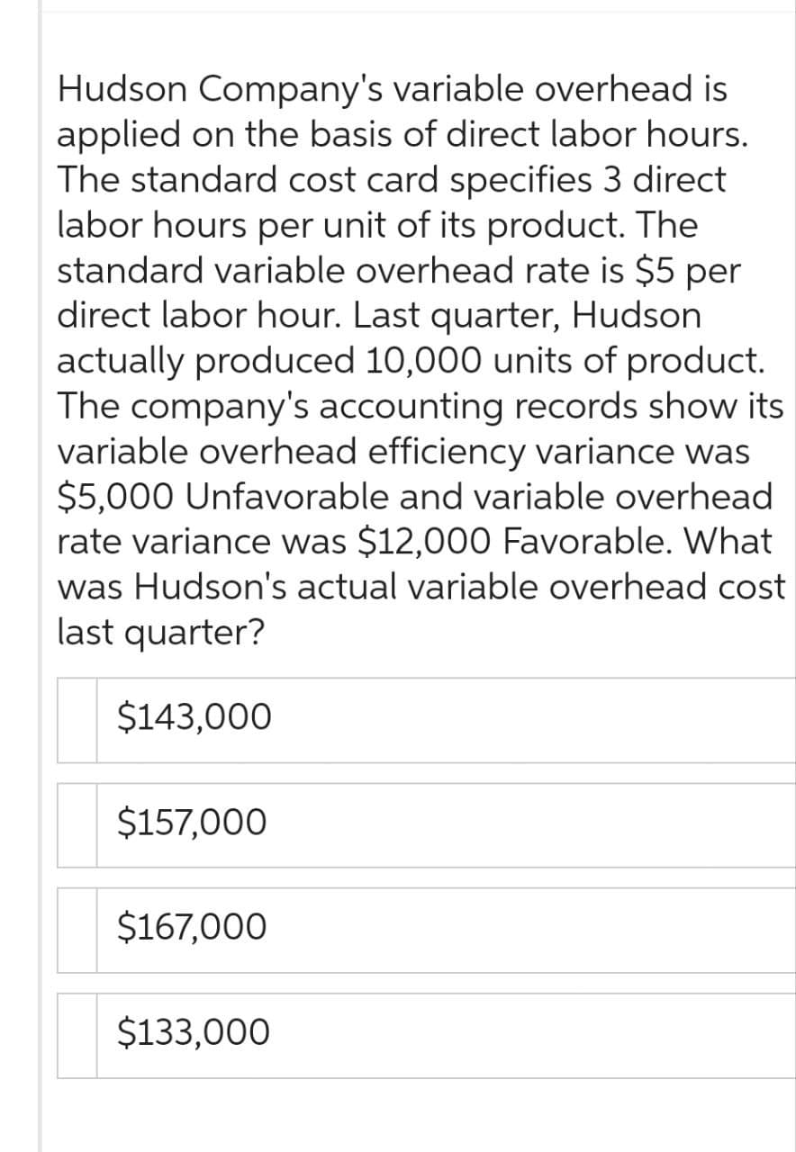 Hudson Company's variable overhead is
applied on the basis of direct labor hours.
The standard cost card specifies 3 direct
labor hours per unit of its product. The
standard variable overhead rate is $5 per
direct labor hour. Last quarter, Hudson
actually produced 10,000 units of product.
The company's accounting records show its
variable overhead efficiency variance was
$5,000 Unfavorable and variable overhead
rate variance was $12,000 Favorable. What
was Hudson's actual variable overhead cost
last quarter?
$143,000
$157,000
$167,000
$133,000