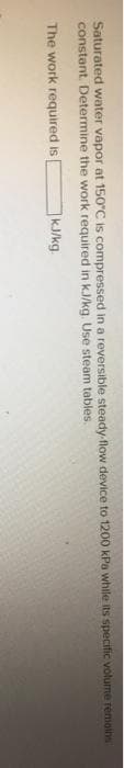 Saturated water vapor at 150°C is compressed in a reversible steady-flow device to 1200 kPa while its specific volume remains
constant. Determine the work required in kJ/kg. Use steam tables.
The work required is
kJ/kg.