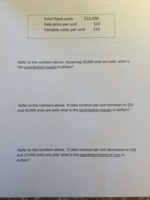 Total fixed costs
$15,000
$23
Sale price per unit
Variable costs per unit $15
Refer to the numbers above. Assuming 10,000 units are sold, what is
the contribution margin in dollars?
Refer to the numbers above. If sales revenue per unit increases to $25
and 10,000 units are sold, what is the contribution margin in dollars?
Refer to the numbers above. If sales revenue per unit decreases to $18
and 15,000 units are sold, what is the operating income or loss in
dollars?