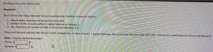 Dividing Partnership Net Income
Required:
Steve Prince and Chelsy Bernard formed a partnership, dividing income as follows:
1. Annual salary allowance to Bernard of $135,090.
2. Interest of 6% on each partner's capital balance on January 1.
3. Any remaining net income divided to Prince and Bernard, 1:2.
Prince and Bernard had $45,000 and $117,000, respectively, in their January 1 capital balances. Net income for the year was $237,000. How much is distributed to Prince and Bernard?
Note: Compute partnership share.
Prince: S
X
Bernard: S
X
L