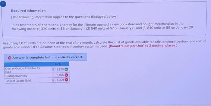 Required information
[The following information applies to the questions displayed below.]
In its first month of operations, Literacy for the Illiterate opened a new bookstore and bought merchandise in the
following order: (1) 320 units at $6 on January 1, (2) 540 units at $7 on January 8, and (3) 840 units at $9 on January 29.
Assuming 1,035 units are on hand at the end of the month, calculate the cost of goods available for sale, ending inventory, and cost of
goods sold under LIFO. Assume a periodic inventory system is used. (Round "Cost per Unit" to 2 decimal places.)
Answer is complete but not entirely correct.
Cost of Goods Available for
Sale
Ending Inventory
Cost of Goods Sold
LIFO
$ 13,260
6,925
$ 6,308