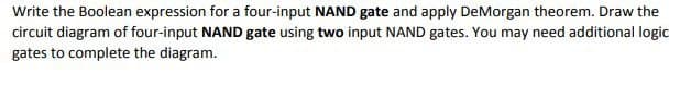 Write the Boolean expression for a four-input NAND gate and apply DeMorgan theorem. Draw the
circuit diagram of four-input NAND gate using two input NAND gates. You may need additional logic
gates to complete the diagram.